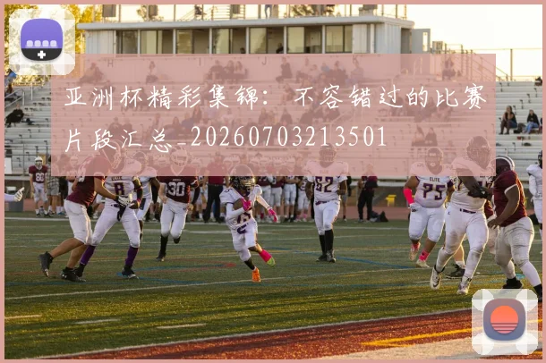 亚洲杯精彩集锦：不容错过的比赛片段汇总_20260703213501