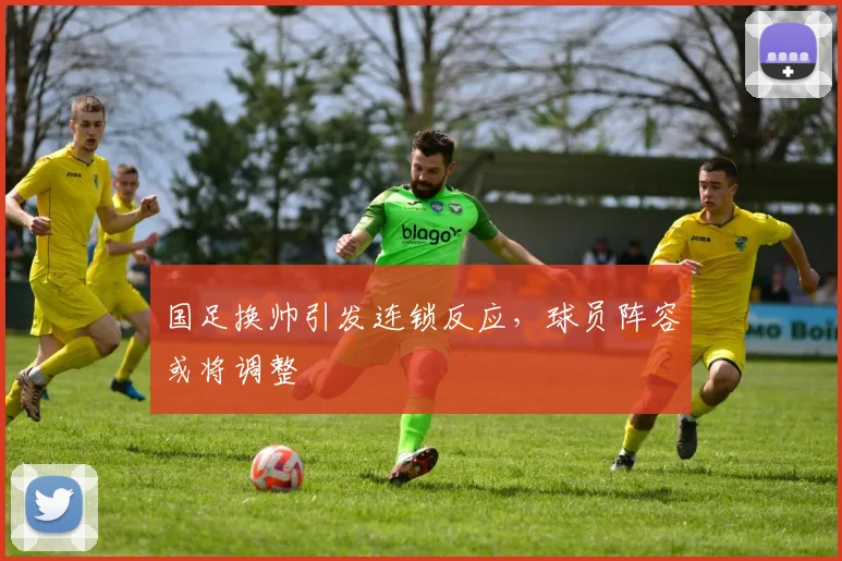 国足换帅引发连锁反应，球员阵容或将调整