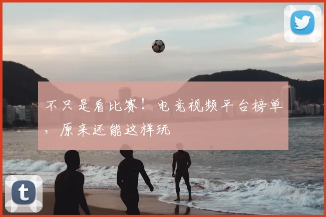 不只是看比赛！电竞视频平台榜单，原来还能这样玩