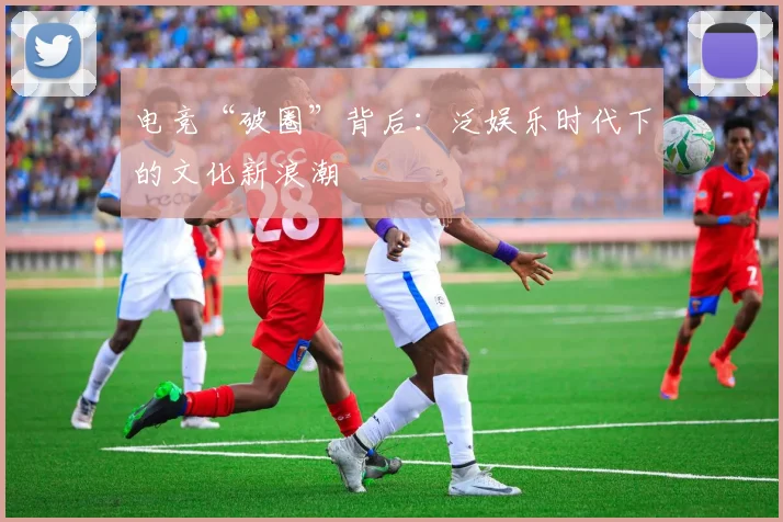 电竞“破圈”背后:泛娱乐时代下的文化新浪潮
