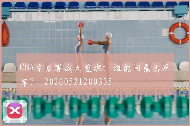 CBA季后赛战火重燃:谁能问鼎总冠军?_20260521200335