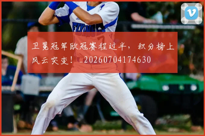 卫冕冠军欧冠赛程过半，积分榜上风云突变！_20260704174630