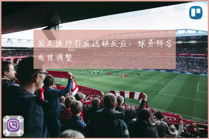 国足换帅引发连锁反应,球员阵容或将调整