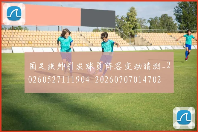 国足换帅引发球员阵容变动猜测_20260527111904_20260707014702