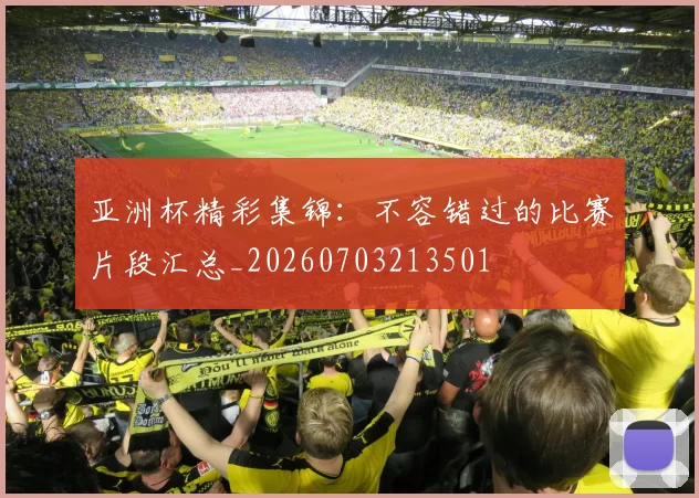 亚洲杯精彩集锦:不容错过的比赛片段汇总_20260703213501