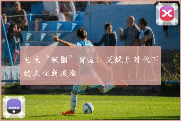 电竞“破圈”背后:泛娱乐时代下的文化新浪潮