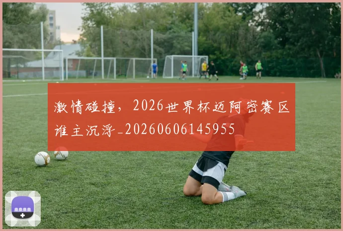 激情碰撞,2026世界杯迈阿密赛区谁主沉浮_20260606145955