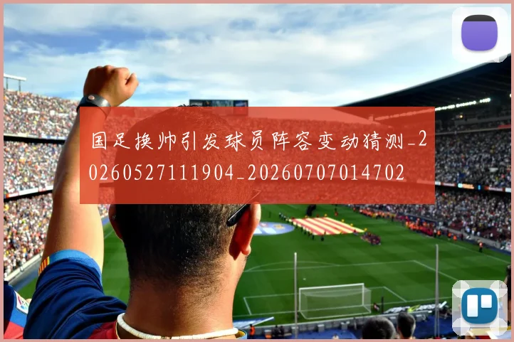 国足换帅引发球员阵容变动猜测_20260527111904_20260707014702