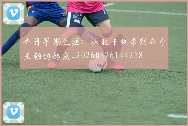 乔丹早期生涯：从北卡绝杀到公牛王朝的起点_20260526144258