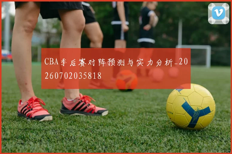 CBA季后赛对阵预测与实力分析_20260702035818