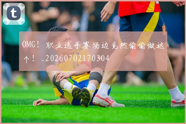 OMG！职业选手赛场边竟然偷偷做这个！_20260702170304