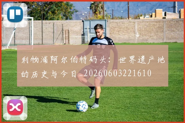 利物浦阿尔伯特码头：世界遗产地的历史与今日_20260603221610
